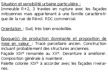 Zone de Texte: Situation et sensibilit urbaine particulire :Immeuble R+2, 3 traves en rupture avec les faades mitoyennes mais appartenant  une famille caractristique de la rue de Rvol. RDC commercial.Orientation : Sud, trs bien ensoleille.poque(s) de production dominante et proposition de mise en valeur : Trac parcellaire ancien. Construction incluant probablement des structures anciennes. Faade XIX remanie au XX. Devanture  amliorer. Composition gnrale  maintenir.Palette colore XIX  accorder avec les faades riveraines.