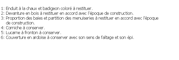 Zone de Texte: 1: Enduit  la chaux et badigeon color  restituer.2: Devanture en bois  restituer en accord avec lpoque de construction.3: Proportion des baies et partition des menuiseries  restituer en accord avec lpoque     de construction.4: Corniche  conserver.5: Lucarne  fronton  conserver.6: Couverture en ardoise  conserver avec son sens de fatage et son pi.