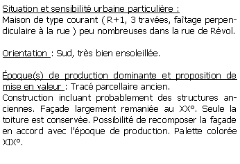 Zone de Texte: Situation et sensibilit urbaine particulire :Maison de type courant ( R+1, 3 traves, fatage perpendiculaire  la rue ) peu nombreuses dans la rue de Rvol.Orientation : Sud, trs bien ensoleille. poque(s) de production dominante et proposition de mise en valeur : Trac parcellaire ancien.Construction incluant probablement des structures anciennes. Faade largement remanie au XX. Seule la toiture est conserve. Possibilit de recomposer la faade en accord avec lpoque de production. Palette colore XIX.