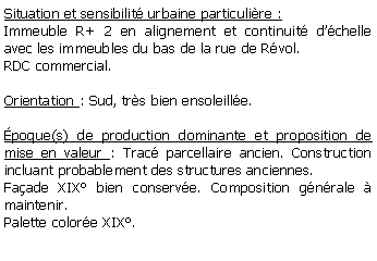 Zone de Texte: Situation et sensibilit urbaine particulire :Immeuble R+ 2 en alignement et continuit dchelle avec les immeubles du bas de la rue de Rvol. RDC commercial.Orientation : Sud, trs bien ensoleille. poque(s) de production dominante et proposition de mise en valeur : Trac parcellaire ancien. Construction incluant probablement des structures anciennes.  Faade XIX bien conserve. Composition gnrale  maintenir. Palette colore XIX.