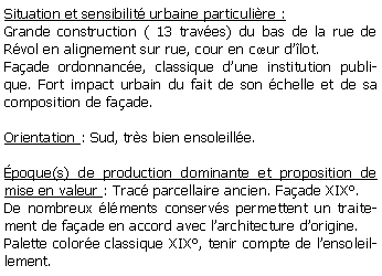Zone de Texte: Situation et sensibilit urbaine particulire : Grande construction ( 13 traves) du bas de la rue de Rvol en alignement sur rue, cour en cur dlot. Faade ordonnance, classique dune institution publique. Fort impact urbain du fait de son chelle et de sa composition de faade.Orientation : Sud, trs bien ensoleille.poque(s) de production dominante et proposition de mise en valeur : Trac parcellaire ancien. Faade XIX. De nombreux lments conservs permettent un traitement de faade en accord avec larchitecture dorigine.Palette colore classique XIX, tenir compte de lensoleillement.