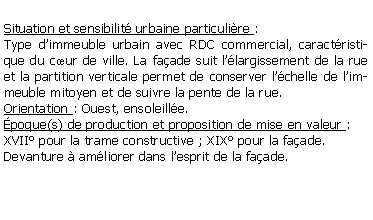 Zone de Texte: Situation et sensibilit urbaine particulire : Type dimmeuble urbain avec RDC commercial, caractristique du cur de ville. La faade suit llargissement de la rue et la partition verticale permet de conserver lchelle de limmeuble mitoyen et de suivre la pente de la rue. Orientation : Ouest, ensoleille.poque(s) de production et proposition de mise en valeur :XVII pour la trame constructive ; XIX pour la faade.Devanture  amliorer dans lesprit de la faade.