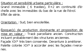 Zone de Texte: Situation et sensibilit urbaine particulire :Grand immeuble ( 6 traves), R+2 en continuit dchelle avec les immeubles du bas de la rue de Rvol.Effet de srie.Orientation : Sud, bien ensoleille.poque(s) de production dominante et proposition de mise en valeur : Trac parcellaire ancien. Construction incluant probablement des structures anciennes. Faade XIX trs bien conserve. Devanture  amliorer.Palette colore XIX  accorder avec les faades riveraines.