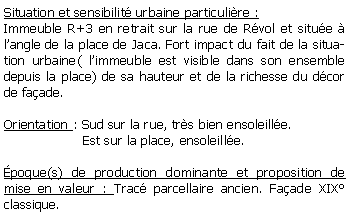 Zone de Texte: Situation et sensibilit urbaine particulire :Immeuble R+3 en retrait sur la rue de Rvol et situe  langle de la place de Jaca. Fort impact du fait de la situation urbaine( limmeuble est visible dans son ensemble depuis la place) de sa hauteur et de la richesse du dcor de faade.Orientation : Sud sur la rue, trs bien ensoleille.                   Est sur la place, ensoleille. poque(s) de production dominante et proposition de mise en valeur : Trac parcellaire ancien. Faade XIX classique. 