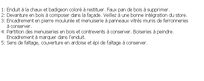 Zone de Texte: 1: Enduit  la chaux et badigeon color  restituer. Faux pan de bois  supprimer.2: Devanture en bois  composer dans la faade. Veillez  une bonne intgration du store.3: Encadrement en pierre moulure et menuiserie  panneaux vitrs munis de ferronneries      conserver.4: Partition des menuiseries en bois et contrevents  conserver. Boiseries  peindre.     Encadrement  marquer dans lenduit.5: Sens de fatage, couverture en ardoise et pi de fatage  conserver.