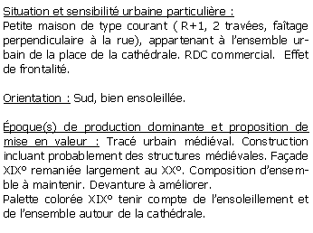 Zone de Texte: Situation et sensibilit urbaine particulire : Petite maison de type courant ( R+1, 2 traves, fatage perpendiculaire  la rue), appartenant  lensemble urbain de la place de la cathdrale. RDC commercial.  Effet de frontalit. Orientation : Sud, bien ensoleille.poque(s) de production dominante et proposition de mise en valeur : Trac urbain mdival. Construction incluant probablement des structures mdivales. Faade XIX remanie largement au XX. Composition densemble  maintenir. Devanture  amliorer.Palette colore XIX tenir compte de lensoleillement et de lensemble autour de la cathdrale.