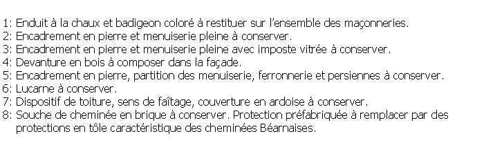 Zone de Texte: 1: Enduit  la chaux et badigeon color  restituer sur lensemble des maonneries.2: Encadrement en pierre et menuiserie pleine  conserver.3: Encadrement en pierre et menuiserie pleine avec imposte vitre  conserver.4: Devanture en bois  composer dans la faade.5: Encadrement en pierre, partition des menuiserie, ferronnerie et persiennes  conserver.6: Lucarne  conserver.7: Dispositif de toiture, sens de fatage, couverture en ardoise  conserver.8: Souche de chemine en brique  conserver. Protection prfabrique  remplacer par des     protections en tle caractristique des chemines Barnaises.