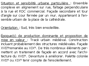 Zone de Texte: Situation et sensibilit urbaine particulire : Ensemble complexe en alignement sur rue, fatage perpendiculaire  la rue et RDC commercial. Faade secondaire et tour dangle sur cour ferme par un mur. Appartenant  lensemble urbain de la place de la cathdrale.Orientation : Sud, trs bien ensoleille.poque(s) de production dominante et proposition de mise en valeur : Trac urbain mdival. Construction incluant probablement des structures mdivales. Faade XVIIremanie au XIX. De trs nombreux lments permettent un traitement de faade en accord avec larchitecture du XVII. Devanture  amliorer. Palette colore XVII ou XIX tenir compte de lensoleillement.