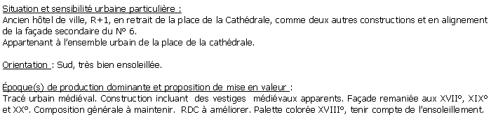 Zone de Texte: Situation et sensibilit urbaine particulire :Ancien htel de ville, R+1, en retrait de la place de la Cathdrale, comme deux autres constructions et en alignement de la faade secondaire du N 6.Appartenant  lensemble urbain de la place de la cathdrale. Orientation : Sud, trs bien ensoleille.poque(s) de production dominante et proposition de mise en valeur : Trac urbain mdival. Construction incluant  des vestiges  mdivaux apparents. Faade remanie aux XVII, XIX et XX. Composition gnrale  maintenir.  RDC  amliorer. Palette colore XVIII, tenir compte de lensoleillement.