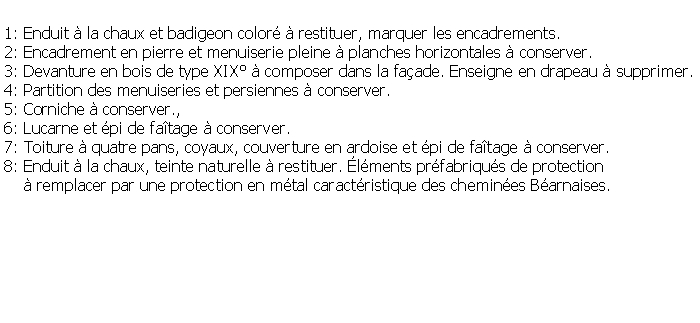 Zone de Texte: 1: Enduit  la chaux et badigeon color  restituer, marquer les encadrements.2: Encadrement en pierre et menuiserie pleine  planches horizontales  conserver.3: Devanture en bois de type XIX  composer dans la faade. Enseigne en drapeau  supprimer.4: Partition des menuiseries et persiennes  conserver.5: Corniche  conserver., 6: Lucarne et pi de fatage  conserver. 7: Toiture  quatre pans, coyaux, couverture en ardoise et pi de fatage  conserver.8: Enduit  la chaux, teinte naturelle  restituer. lments prfabriqus de protection      remplacer par une protection en mtal caractristique des chemines Barnaises.
