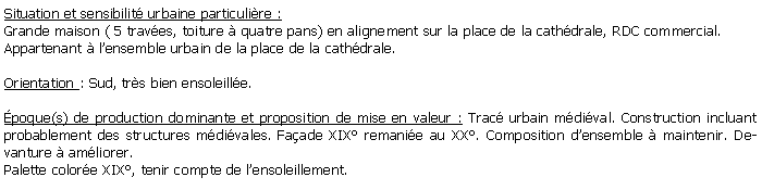 Zone de Texte: Situation et sensibilit urbaine particulire :Grande maison ( 5 traves, toiture  quatre pans) en alignement sur la place de la cathdrale, RDC commercial. Appartenant  lensemble urbain de la place de la cathdrale.Orientation : Sud, trs bien ensoleille.poque(s) de production dominante et proposition de mise en valeur : Trac urbain mdival. Construction incluant probablement des structures mdivales. Faade XIX remanie au XX. Composition densemble  maintenir. Devanture  amliorer.Palette colore XIX, tenir compte de lensoleillement.