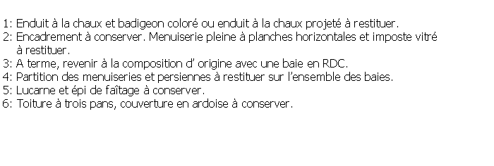 Zone de Texte: 1: Enduit  la chaux et badigeon color ou enduit  la chaux projet  restituer.2: Encadrement  conserver. Menuiserie pleine  planches horizontales et imposte vitr      restituer.3: A terme, revenir  la composition d origine avec une baie en RDC.4: Partition des menuiseries et persiennes  restituer sur lensemble des baies.5: Lucarne et pi de fatage  conserver.6: Toiture  trois pans, couverture en ardoise  conserver. 