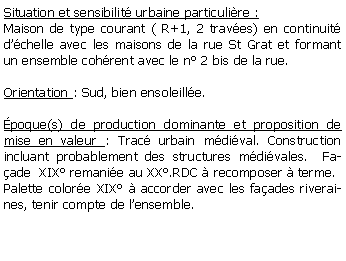 Zone de Texte: Situation et sensibilit urbaine particulire :Maison de type courant ( R+1, 2 traves) en continuit dchelle avec les maisons de la rue St Grat et formant un ensemble cohrent avec le n 2 bis de la rue.Orientation : Sud, bien ensoleille. poque(s) de production dominante et proposition de mise en valeur : Trac urbain mdival. Construction incluant probablement des structures mdivales.  Faade  XIX remanie au XX.RDC  recomposer  terme. Palette colore XIX  accorder avec les faades riveraines, tenir compte de lensemble.