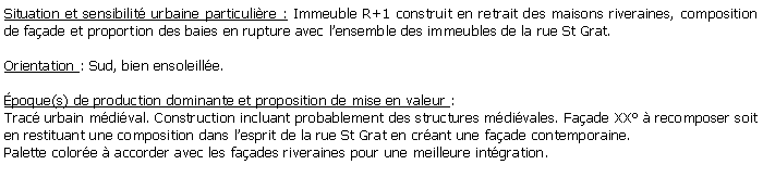Zone de Texte: Situation et sensibilit urbaine particulire : Immeuble R+1 construit en retrait des maisons riveraines, composition de faade et proportion des baies en rupture avec lensemble des immeubles de la rue St Grat.Orientation : Sud, bien ensoleille.poque(s) de production dominante et proposition de mise en valeur : Trac urbain mdival. Construction incluant probablement des structures mdivales. Faade XX  recomposer soit en restituant une composition dans lesprit de la rue St Grat en crant une faade contemporaine.Palette colore  accorder avec les faades riveraines pour une meilleure intgration.