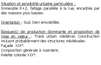 Zone de Texte: Situation et sensibilit urbaine particulire :Immeuble R+2, fatage parallle  la rue, encadre par des maisons plus basses.Orientation : Sud, bien ensoleille.poque(s) de production dominante et proposition de mise en valeur : Trac urbain mdival. Construction incluant probablement des structures mdivales. Faade  XIX.Composition gnrale  maintenir.Palette colore XIX. 