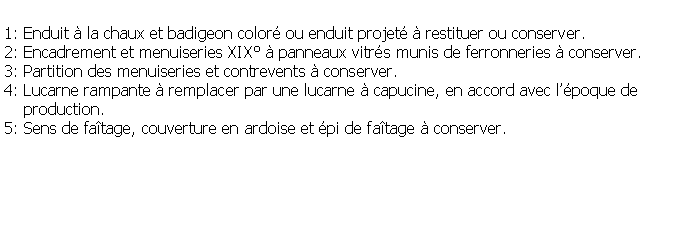 Zone de Texte: 1: Enduit  la chaux et badigeon color ou enduit projet  restituer ou conserver.2: Encadrement et menuiseries XIX  panneaux vitrs munis de ferronneries  conserver.3: Partition des menuiseries et contrevents  conserver.4: Lucarne rampante  remplacer par une lucarne  capucine, en accord avec lpoque de     production.5: Sens de fatage, couverture en ardoise et pi de fatage  conserver.