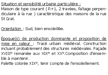 Zone de Texte: Situation et sensibilit urbaine particulire :Maison de type courant ( R+1, 2 traves, fatage perpendiculaire  la rue ) caractristique des maisons de la rue St Grat.Orientation : Sud, bien ensoleille. poque(s) de production dominante et proposition de mise en valeur : Trac urbain mdival. Construction incluant probablement des structures mdivales. Faade XVIII remanie aux XIX et XX.Composition densemble  maintenir. Palette colore XIX, tenir compte de lensoleillement.