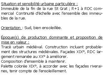 Zone de Texte: Situation et sensibilit urbaine particulire :Immeuble de la fin de la rue St Grat ; R+1  RDC commercial  Continuit dchelle avec lensemble des immeubles de la rue.Orientation : Sud, bien ensoleille.poque(s) de production dominante et proposition de mise en valeur :Trac urbain mdival. Construction incluant probablement des structures mdivales. Faades XIX, RDC largement remanie au XX  amliorer.Composition densemble  maintenir.Palette colore XIX,  accorder avec les faades riveraines, tenir compte de lensoleillement.