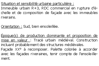 Zone de Texte: Situation et sensibilit urbaine particulire :Immeuble urbain R+3, RDC commercial en rupture dchelle et de composition de faade avec les immeubles riverains. Orientation : Sud, bien ensoleille.poque(s) de production dominante et proposition de mise en valeur : Trac urbain mdival. Construction incluant probablement des structures mdivales. Faade XX  recomposer. Palette colore  accorder avec les faades riveraines, tenir compte de lensoleillement.