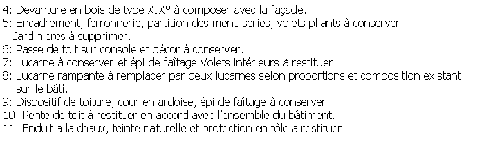 Zone de Texte: 4: Devanture en bois de type XIX  composer avec la faade.5: Encadrement, ferronnerie, partition des menuiseries, volets pliants  conserver.    Jardinires  supprimer.6: Passe de toit sur console et dcor  conserver.7: Lucarne  conserver et pi de fatage Volets intrieurs  restituer.8: Lucarne rampante  remplacer par deux lucarnes selon proportions et composition existant     sur le bti.9: Dispositif de toiture, cour en ardoise, pi de fatage  conserver.10: Pente de toit  restituer en accord avec lensemble du btiment.11: Enduit  la chaux, teinte naturelle et protection en tle  restituer.