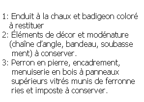 Zone de Texte: 1: Enduit  la chaux et badigeon color     restituer2: lments de dcor et modnature    (chane dangle, bandeau, soubasse    ment)  conserver.3: Perron en pierre, encadrement,     menuiserie en bois  panneaux     suprieurs vitrs munis de ferronne    ries et imposte  conserver.