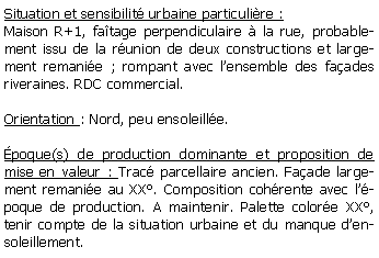 Zone de Texte: Situation et sensibilit urbaine particulire :Maison R+1, fatage perpendiculaire  la rue, probablement issu de la runion de deux constructions et largement remanie ; rompant avec lensemble des faades riveraines. RDC commercial. Orientation : Nord, peu ensoleille.poque(s) de production dominante et proposition de mise en valeur : Trac parcellaire ancien. Faade largement remanie au XX. Composition cohrente avec lpoque de production. A maintenir. Palette colore XX, tenir compte de la situation urbaine et du manque densoleillement.