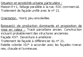 Zone de Texte: Situation et sensibilit urbaine particulire :Maison R+1, fatage parallle  la rue. RDC commercial. Traitement de faade unifi avec le n 21.Orientation : Nord, peu ensoleille.poque(s) de production dominante et proposition de mise en valeur : Trac parcellaire ancien. Construction incluant probablement des structures anciennes.  Faade XIX. Devanture  amliorer. Traitement de faade  diffrencier du n 21. Palette colore XIX  accorder avec les faades riveraines, chaude et lumineuse.