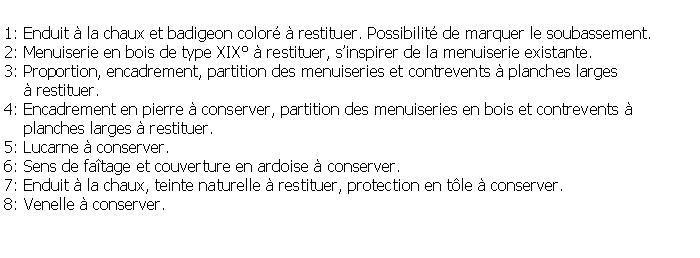 Zone de Texte: 1: Enduit  la chaux et badigeon color  restituer. Possibilit de marquer le soubassement.2: Menuiserie en bois de type XIX  restituer, sinspirer de la menuiserie existante.3: Proportion, encadrement, partition des menuiseries et contrevents  planches larges      restituer.4: Encadrement en pierre  conserver, partition des menuiseries en bois et contrevents     planches larges  restituer.5: Lucarne  conserver.6: Sens de fatage et couverture en ardoise  conserver.7: Enduit  la chaux, teinte naturelle  restituer, protection en tle  conserver.8: Venelle  conserver.