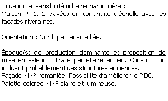 Zone de Texte: Situation et sensibilit urbaine particulire :Maison R+1, 2 traves en continuit dchelle avec les faades riveraines.Orientation : Nord, peu ensoleille.poque(s) de production dominante et proposition de mise en valeur : Trac parcellaire ancien. Construction incluant probablement des structures anciennes. Faade XIX remanie. Possibilit damliorer le RDC.Palette colore XIX claire et lumineuse.