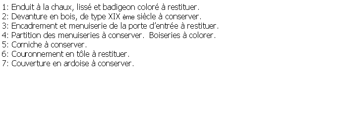 Zone de Texte: 1: Enduit  la chaux, liss et badigeon color  restituer.2: Devanture en bois, de type XIX me sicle  conserver.3: Encadrement et menuiserie de la porte dentre  restituer.4: Partition des menuiseries  conserver.  Boiseries  colorer.5: Corniche  conserver.6: Couronnement en tle  restituer.7: Couverture en ardoise  conserver.