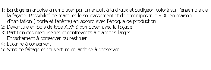 Zone de Texte: 1: Bardage en ardoise  remplacer par un enduit  la chaux et badigeon color sur lensemble de    la faade. Possibilit de marquer le soubassement et de recomposer le RDC en maison     dhabitation ( porte et fentre) en accord avec lpoque de production.2: Devanture en bois de type XIX  composer avec la faade.3: Partition des menuiseries et contrevents  planches larges.     Encadrement  conserver ou restituer.4: Lucarne  conserver.5: Sens de fatage et couverture en ardoise  conserver.