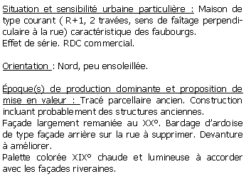 Zone de Texte: Situation et sensibilit urbaine particulire : Maison de type courant ( R+1, 2 traves, sens de fatage perpendiculaire  la rue) caractristique des faubourgs. Effet de srie. RDC commercial.Orientation : Nord, peu ensoleille.poque(s) de production dominante et proposition de mise en valeur : Trac parcellaire ancien. Construction incluant probablement des structures anciennes. Faade largement remanie au XX. Bardage dardoise de type faade arrire sur la rue  supprimer. Devanture  amliorer.Palette colore XIX chaude et lumineuse  accorder avec les faades riveraines.