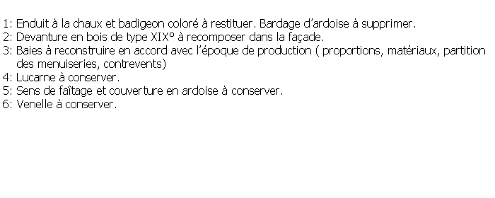 Zone de Texte: 1: Enduit  la chaux et badigeon color  restituer. Bardage dardoise  supprimer.2: Devanture en bois de type XIX  recomposer dans la faade.3: Baies  reconstruire en accord avec lpoque de production ( proportions, matriaux, partition     des menuiseries, contrevents)4: Lucarne  conserver.5: Sens de fatage et couverture en ardoise  conserver.6: Venelle  conserver.