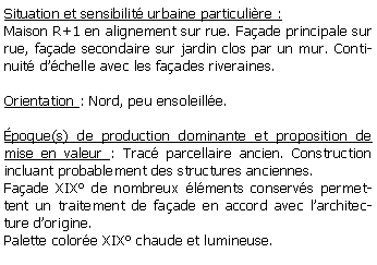 Zone de Texte: Situation et sensibilit urbaine particulire :Maison R+1 en alignement sur rue. Faade principale sur rue, faade secondaire sur jardin clos par un mur. Continuit dchelle avec les faades riveraines.Orientation : Nord, peu ensoleille.poque(s) de production dominante et proposition de mise en valeur : Trac parcellaire ancien. Construction incluant probablement des structures anciennes. Faade XIX de nombreux lments conservs permettent un traitement de faade en accord avec larchitecture dorigine.Palette colore XIX chaude et lumineuse.