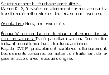 Zone de Texte: Situation et sensibilit urbaine particulire :Maison R+2, 3 traves en alignement sur rue, assurant la transition dchelle entre les deux maisons mitoyennes.Orientation : Nord, peu ensoleille.poque(s) de production dominante et proposition de mise en valeur : Trac parcellaire ancien. Construction incluant probablement des structures anciennes. Faade XVIII probablement surleve ultrieurement. Des lments conservs permettent un traitement de faade en accord avec lpoque dorigine.