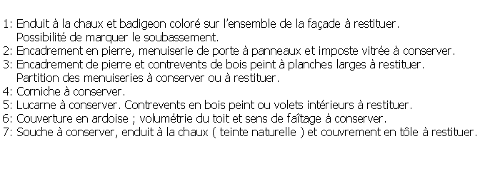 Zone de Texte: 1: Enduit  la chaux et badigeon color sur lensemble de la faade  restituer.    Possibilit de marquer le soubassement.2: Encadrement en pierre, menuiserie de porte  panneaux et imposte vitre  conserver.3: Encadrement de pierre et contrevents de bois peint  planches larges  restituer.    Partition des menuiseries  conserver ou  restituer.4: Corniche  conserver.5: Lucarne  conserver. Contrevents en bois peint ou volets intrieurs  restituer.6: Couverture en ardoise ; volumtrie du toit et sens de fatage  conserver.7: Souche  conserver, enduit  la chaux ( teinte naturelle ) et couvrement en tle  restituer.