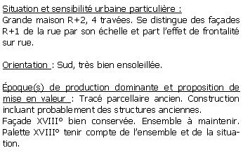Zone de Texte: Situation et sensibilit urbaine particulire :Grande maison R+2, 4 traves. Se distingue des faades R+1 de la rue par son chelle et part leffet de frontalit sur rue.Orientation : Sud, trs bien ensoleille.poque(s) de production dominante et proposition de mise en valeur : Trac parcellaire ancien. Construction incluant probablement des structures anciennes.  Faade XVIII bien conserve. Ensemble  maintenir. Palette XVIII tenir compte de lensemble et de la situation.