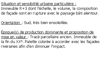Zone de Texte: Situation et sensibilit urbaine particulire :Immeuble R+3 dont lchelle, le volume, la composition de faade sont en rupture avec le paysage bti alentour.Orientation : Sud, trs bien ensoleille. poque(s) de production dominante et proposition de mise en valeur : Trac parcellaire ancien. Immeuble de la fin du XX. Palette colore  accorder avec les faades riveraines afin den diminuer limpact.