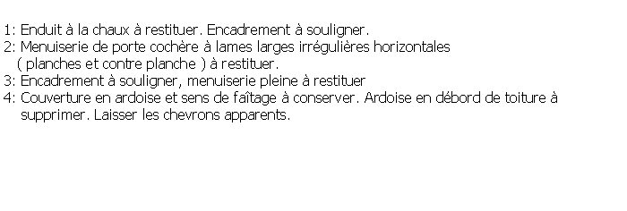 Zone de Texte: 1: Enduit  la chaux  restituer. Encadrement  souligner.2: Menuiserie de porte cochre  lames larges irrgulires horizontales    ( planches et contre planche )  restituer.3: Encadrement  souligner, menuiserie pleine  restituer4: Couverture en ardoise et sens de fatage  conserver. Ardoise en dbord de toiture      supprimer. Laisser les chevrons apparents.