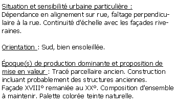 Zone de Texte: Situation et sensibilit urbaine particulire :Dpendance en alignement sur rue, fatage perpendiculaire  la rue. Continuit dchelle avec les faades riveraines.Orientation : Sud, bien ensoleille.poque(s) de production dominante et proposition de mise en valeur : Trac parcellaire ancien. Construction incluant probablement des structures anciennes. Faade XVIII remanie au XX. Composition densemble  maintenir. Palette colore teinte naturelle.