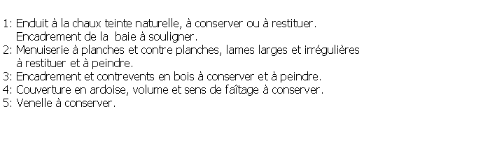 Zone de Texte: 1: Enduit  la chaux teinte naturelle,  conserver ou  restituer.     Encadrement de la  baie  souligner.2: Menuiserie  planches et contre planches, lames larges et irrgulires      restituer et  peindre.3: Encadrement et contrevents en bois  conserver et  peindre.4: Couverture en ardoise, volume et sens de fatage  conserver.5: Venelle  conserver.