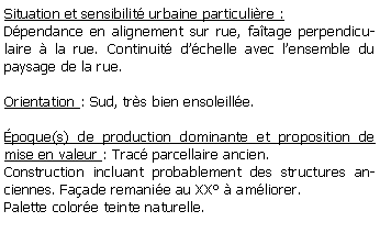 Zone de Texte: Situation et sensibilit urbaine particulire :Dpendance en alignement sur rue, fatage perpendiculaire  la rue. Continuit dchelle avec lensemble du paysage de la rue.Orientation : Sud, trs bien ensoleille.poque(s) de production dominante et proposition de mise en valeur : Trac parcellaire ancien. Construction incluant probablement des structures anciennes. Faade remanie au XX  amliorer. Palette colore teinte naturelle.