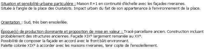 Zone de Texte: Situation et sensibilit urbaine particulire : Maison R+1 en continuit dchelle avec les faades riveraines. Situe  langle de la place des Oustalots. Impact urbain du fait de son appartenance  lenvironnement de la place.Orientation : Sud, trs bien ensoleille.poque(s) de production dominante et proposition de mise en valeur : Trac parcellaire ancien. Construction incluant probablement des structures anciennes. Faade XIX largement remanie au XX. Possibilit de composer la faade en accord avec le front bti environnant.Palette colore XIX  accorder avec les maisons riveraines, tenir copte de lensoleillement.