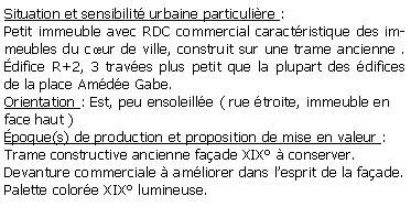 Zone de Texte: Situation et sensibilit urbaine particulire : Petit immeuble avec RDC commercial caractristique des immeubles du cur de ville, construit sur une trame ancienne . difice R+2, 3 traves plus petit que la plupart des difices de la place Amde Gabe.Orientation : Est, peu ensoleille ( rue troite, immeuble en face haut )poque(s) de production et proposition de mise en valeur :Trame constructive ancienne faade XIX  conserver.Devanture commerciale  amliorer dans lesprit de la faade.Palette colore XIX lumineuse.