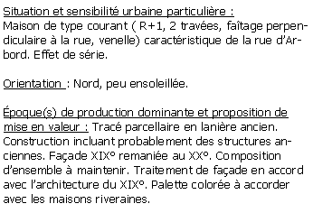 Zone de Texte: Situation et sensibilit urbaine particulire :Maison de type courant ( R+1, 2 traves, fatage perpendiculaire  la rue, venelle) caractristique de la rue dArbord. Effet de srie.Orientation : Nord, peu ensoleille.poque(s) de production dominante et proposition de mise en valeur : Trac parcellaire en lanire ancien. Construction incluant probablement des structures anciennes. Faade XIX remanie au XX. Composition densemble  maintenir. Traitement de faade en accord avec larchitecture du XIX. Palette colore  accorder avec les maisons riveraines.