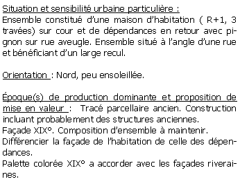 Zone de Texte: Situation et sensibilit urbaine particulire :Ensemble constitu dune maison dhabitation ( R+1, 3 traves) sur cour et de dpendances en retour avec pignon sur rue aveugle. Ensemble situ  langle dune rue et bnficiant dun large recul.Orientation : Nord, peu ensoleille.poque(s) de production dominante et proposition de mise en valeur :  Trac parcellaire ancien. Construction incluant probablement des structures anciennes. Faade XIX. Composition densemble  maintenir.Diffrencier la faade de lhabitation de celle des dpendances.Palette colore XIX a accorder avec les faades riveraines.