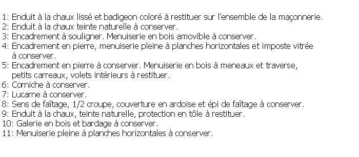 Zone de Texte: 1: Enduit  la chaux liss et badigeon color  restituer sur lensemble de la maonnerie.2: Enduit  la chaux teinte naturelle  conserver.3: Encadrement  souligner. Menuiserie en bois amovible  conserver.4: Encadrement en pierre, menuiserie pleine  planches horizontales et imposte vitre      conserver.5: Encadrement en pierre  conserver. Menuiserie en bois  meneaux et traverse,     petits carreaux, volets intrieurs  restituer.6: Corniche  conserver.7: Lucarne  conserver.8: Sens de fatage, 1/2 croupe, couverture en ardoise et pi de fatage  conserver.9: Enduit  la chaux, teinte naturelle, protection en tle  restituer.10: Galerie en bois et bardage  conserver.11: Menuiserie pleine  planches horizontales  conserver.