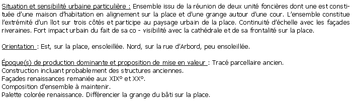 Zone de Texte: Situation et sensibilit urbaine particulire : Ensemble issu de la runion de deux unit foncires dont une est constitue dune maison dhabitation en alignement sur la place et dune grange autour dune cour. Lensemble constitue lextrmit dun lot sur trois cts et participe au paysage urbain de la place. Continuit dchelle avec les faades riveraines. Fort impact urbain du fait de sa co - visibilit avec la cathdrale et de sa frontalit sur la place.Orientation : Est, sur la place, ensoleille. Nord, sur la rue dArbord, peu ensoleille.poque(s) de production dominante et proposition de mise en valeur : Trac parcellaire ancien. Construction incluant probablement des structures anciennes.Faades renaissances remanie aux XIX et XX. Composition densemble  maintenir. Palette colore renaissance. Diffrencier la grange du bti sur la place.