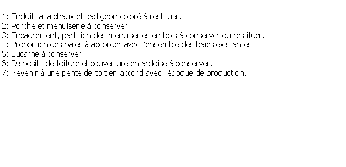 Zone de Texte: 1: Enduit   la chaux et badigeon color  restituer.2: Porche et menuiserie  conserver.3: Encadrement, partition des menuiseries en bois  conserver ou restituer.4: Proportion des baies  accorder avec lensemble des baies existantes.5: Lucarne  conserver.6: Dispositif de toiture et couverture en ardoise  conserver.7: Revenir  une pente de toit en accord avec lpoque de production.