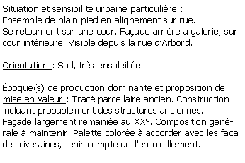 Zone de Texte: Situation et sensibilit urbaine particulire :Ensemble de plain pied en alignement sur rue. Se retournent sur une cour. Faade arrire  galerie, sur cour intrieure. Visible depuis la rue dArbord.Orientation : Sud, trs ensoleille.poque(s) de production dominante et proposition de mise en valeur : Trac parcellaire ancien. Construction incluant probablement des structures anciennes.Faade largement remanie au XX. Composition gnrale  maintenir. Palette colore  accorder avec les faades riveraines, tenir compte de lensoleillement.